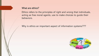What are ethics?
Ethics refers to the principles of right and wrong that individuals,
acting as free moral agents, use to make choices to guide their
behaviors.
Why is ethics an important aspect of information systems???
 