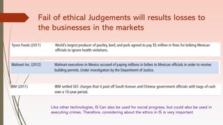 Fail of ethical Judgements will results losses to
the businesses in the markets
Like other technologies, IS Can also be used for social progress, but could also be used in
executing crimes. Therefore, considering about the ethics in IS is very important
 