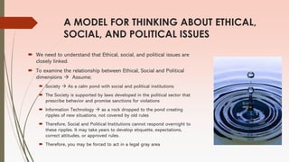 A MODEL FOR THINKING ABOUT ETHICAL,
SOCIAL, AND POLITICAL ISSUES
 We need to understand that Ethical, social, and political issues are
closely linked.
 To examine the relationship between Ethical, Social and Political
dimensions → Assume;
 Society → As a calm pond with social and political institutions
 The Society is supported by laws developed in the political sector that
prescribe behavior and promise sanctions for violations
 Information Technology → as a rock dropped to the pond creating
ripples of new situations, not covered by old rules
 Therefore, Social and Political Institutions cannot respond overnight to
these ripples. It may take years to develop etiquette, expectations,
correct attitudes, or approved rules.
 Therefore, you may be forced to act in a legal gray area
 