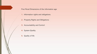 Five Moral Dimensions of the information age
1. Information rights and obligations.
2. Property Rights and Obligations
3. Accountability and Control
4. System Quality
5. Quality of life
 