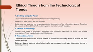 Ethical Threats from the Technological
Trends
1. Doubling Computer Power -
Organizations depending on the systems will increase gradually
Risk of poor data quality will also increase.
Social rules and laws may not be always adjusted dependence of the information systems. Therefore,
the accuracy and reliability of information systems are not universally accepted.
2. Advances in Data Storage
Multiple data bases of customers, employees and Suppliers maintained by public and private
organizations. These may violate the individual privacy.
3. Data Analysis Advances
Companies will maintain and analyze profiles of individuals which help them to analyze the data
through analytics.
Customers buying patterns, subscriptions, calls, text messages, credit card information to use in
business purposes.
 