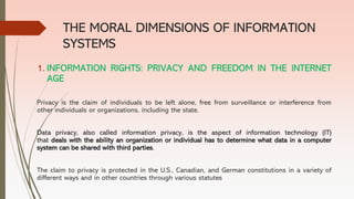 THE MORAL DIMENSIONS OF INFORMATION
SYSTEMS
1. INFORMATION RIGHTS: PRIVACY AND FREEDOM IN THE INTERNET
AGE
Privacy is the claim of individuals to be left alone, free from surveillance or interference from
other individuals or organizations, including the state.
Data privacy, also called information privacy, is the aspect of information technology (IT)
that deals with the ability an organization or individual has to determine what data in a computer
system can be shared with third parties.
The claim to privacy is protected in the U.S., Canadian, and German constitutions in a variety of
different ways and in other countries through various statutes
 