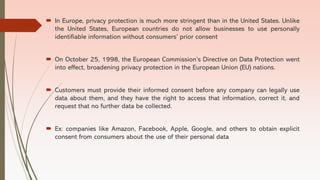  In Europe, privacy protection is much more stringent than in the United States. Unlike
the United States, European countries do not allow businesses to use personally
identifiable information without consumers’ prior consent
 On October 25, 1998, the European Commission’s Directive on Data Protection went
into effect, broadening privacy protection in the European Union (EU) nations.
 Customers must provide their informed consent before any company can legally use
data about them, and they have the right to access that information, correct it, and
request that no further data be collected.
 Ex: companies like Amazon, Facebook, Apple, Google, and others to obtain explicit
consent from consumers about the use of their personal data
 