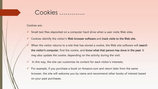 Cookies ………….
Cookies are;
✓ Small text files deposited on a computer hard drive when a user visits Web sites.
✓ Cookies identify the visitor’s Web browser software and track visits to the Web site.
✓ When the visitor returns to a site that has stored a cookie, the Web site software will search
the visitor’s computer, find the cookie, and know what that person has done in the past. It
may also update the cookie, depending on the activity during the visit.
✓ In this way, the site can customize its content for each visitor’s interests.
✓ For example, if you purchase a book on Amazon.com and return later from the same
browser, the site will welcome you by name and recommend other books of interest based
on your past purchases.
 