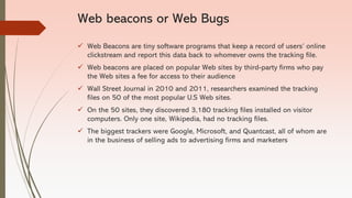 Web beacons or Web Bugs
✓ Web Beacons are tiny software programs that keep a record of users’ online
clickstream and report this data back to whomever owns the tracking file.
✓ Web beacons are placed on popular Web sites by third-party firms who pay
the Web sites a fee for access to their audience
✓ Wall Street Journal in 2010 and 2011, researchers examined the tracking
files on 50 of the most popular U.S Web sites.
✓ On the 50 sites, they discovered 3,180 tracking files installed on visitor
computers. Only one site, Wikipedia, had no tracking files.
✓ The biggest trackers were Google, Microsoft, and Quantcast, all of whom are
in the business of selling ads to advertising firms and marketers
 