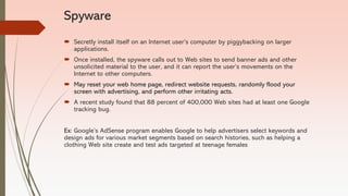 Spyware
 Secretly install itself on an Internet user’s computer by piggybacking on larger
applications.
 Once installed, the spyware calls out to Web sites to send banner ads and other
unsolicited material to the user, and it can report the user’s movements on the
Internet to other computers.
 May reset your web home page, redirect website requests, randomly flood your
screen with advertising, and perform other irritating acts.
 A recent study found that 88 percent of 400,000 Web sites had at least one Google
tracking bug.
Ex: Google’s AdSense program enables Google to help advertisers select keywords and
design ads for various market segments based on search histories, such as helping a
clothing Web site create and test ads targeted at teenage females
 