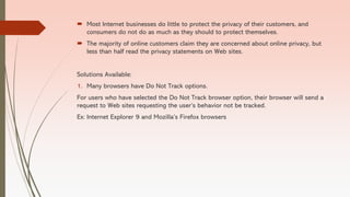  Most Internet businesses do little to protect the privacy of their customers, and
consumers do not do as much as they should to protect themselves.
 The majority of online customers claim they are concerned about online privacy, but
less than half read the privacy statements on Web sites.
Solutions Available:
1. Many browsers have Do Not Track options.
For users who have selected the Do Not Track browser option, their browser will send a
request to Web sites requesting the user’s behavior not be tracked.
Ex: Internet Explorer 9 and Mozilla’s Firefox browsers
 