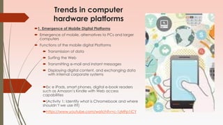 Trends in computer
hardware platforms
1. Emergence of Mobile Digital Platforms
 Emergence of mobile, alternatives to PCs and larger
computers
 Functions of the mobile digital Platforms
 Transmission of data
 Surfing the Web
 Transmitting e-mail and instant messages
 Displaying digital content, and exchanging data
with internal corporate systems
Ex: e iPads, smart phones, digital e-book readers
such as Amazon’s Kindle with Web access
capabilities
(Activity 1: Identify what is Chromebook and where
shouldn’t we use it?)
https://www.youtube.com/watch?v=c-1zMFp1iCY
 