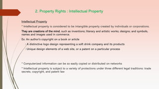 2. Property Rights : Intellectual Property
Intellectual Property
* Intellectual property is considered to be intangible property created by individuals or corporations.
They are creations of the mind, such as inventions; literary and artistic works; designs; and symbols,
names and images used in commerce.
Ex: An author's copyright on a book or article
: A distinctive logo design representing a soft drink company and its products
: Unique design elements of a web site, or a patent on a particular process
* Computerized information can be so easily copied or distributed on networks
* Intellectual property is subject to a variety of protections under three different legal traditions: trade
secrets, copyright, and patent law
 