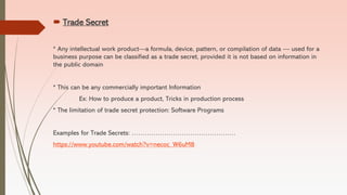  Trade Secret
* Any intellectual work product—a formula, device, pattern, or compilation of data — used for a
business purpose can be classified as a trade secret, provided it is not based on information in
the public domain
* This can be any commercially important Information
Ex: How to produce a product, Tricks in production process
* The limitation of trade secret protection: Software Programs
Examples for Trade Secrets: …………………………………………
https://www.youtube.com/watch?v=necoc_W6uM8
 