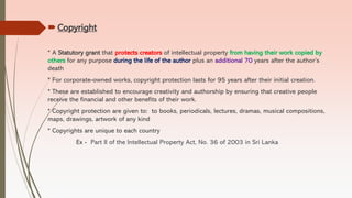 Copyright
* A Statutory grant that protects creators of intellectual property from having their work copied by
others for any purpose during the life of the author plus an additional 70 years after the author’s
death
* For corporate-owned works, copyright protection lasts for 95 years after their initial creation.
* These are established to encourage creativity and authorship by ensuring that creative people
receive the financial and other benefits of their work.
* Copyright protection are given to: to books, periodicals, lectures, dramas, musical compositions,
maps, drawings, artwork of any kind
* Copyrights are unique to each country
Ex - Part II of the Intellectual Property Act, No. 36 of 2003 in Sri Lanka
 