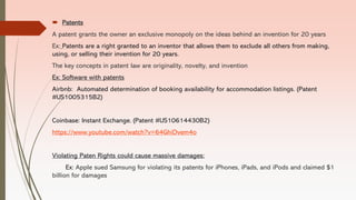  Patents
A patent grants the owner an exclusive monopoly on the ideas behind an invention for 20 years
Ex: Patents are a right granted to an inventor that allows them to exclude all others from making,
using, or selling their invention for 20 years.
The key concepts in patent law are originality, novelty, and invention
Ex: Software with patents
Airbnb: Automated determination of booking availability for accommodation listings. (Patent
#US1005315B2)
Coinbase: Instant Exchange. (Patent #US10614430B2)
https://www.youtube.com/watch?v=64GhiDvem4o
Violating Paten Rights could cause massive damages:
Ex: Apple sued Samsung for violating its patents for iPhones, iPads, and iPods and claimed $1
billion for damages
 