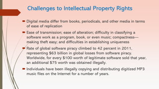 Challenges to Intellectual Property Rights
 Digital media differ from books, periodicals, and other media in terms
of ease of replication
 Ease of transmission; ease of alteration; difficulty in classifying a
software work as a program, book, or even music; compactness—
making theft easy; and difficulties in establishing uniqueness
 Rate of global software piracy climbed to 42 percent in 2011,
representing $63 billion in global losses from software piracy.
Worldwide, for every $100 worth of legitimate software sold that year,
an additional $75 worth was obtained illegally.
 Individuals have been illegally copying and distributing digitized MP3
music files on the Internet for a number of years.
 