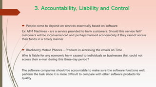 3. Accountability, Liability and Control
 People come to depend on services essentially based on software
Ex: ATM Machines - are a service provided to bank customers. Should this service fail?
customers will be inconvenienced and perhaps harmed economically if they cannot access
their funds in a timely manner
 Blackberry Mobile Phones – Problem in accessing the emails on Time
Who is liable for any economic harm caused to individuals or businesses that could not
access their e-mail during this three-day period?
The software companies should be accountable to make sure the software functions well,
perform the task since it is more difficult to compare with other software products for
quality
 