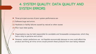 4. SYSTEM QUALITY: DATA QUALITY AND
SYSTEM ERRORS
 Three principal sources of poor system performance are
(1) Software bugs and errors
(2) Hardware or facility failures caused by natural or other causes
(3) Poor input data quality.
 Organizations may be held responsible for avoidable and foreseeable consequences, which they
have a duty to perceive and correct
 However, certain perfections are not feasible economically because no one could afford the
product and fixing all minor errors would prevent these products from ever being released
 