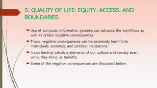 5. QUALITY OF LIFE: EQUITY, ACCESS, AND
BOUNDARIES
 Use of computer information systems can advance the workflows as
well as create negative consequences.
 These negative consequences can be extremely harmful to
individuals, societies, and political institutions.
 It can destroy valuable elements of our culture and society even
while they bring us benefits.
 Some of the negative consequences are discussed below:
 