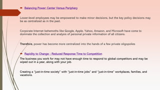  Balancing Power: Center Versus Periphery
Lower-level employees may be empowered to make minor decisions, but the key policy decisions may
be as centralized as in the past.
Corporate Internet behemoths like Google, Apple, Yahoo, Amazon, and Microsoft have come to
dominate the collection and analysis of personal private information of all citizens.
Therefore, power has become more centralized into the hands of a few private oligopolies
 Rapidity to Change: : Reduced Response Time to Competition
The business you work for may not have enough time to respond to global competitors and may be
wiped out in a year, along with your job.
Creating a “just-in-time society” with “just-in-time jobs” and “just-in-time” workplaces, families, and
vacations.
 