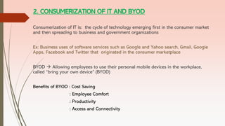 2. CONSUMERIZATION OF IT AND BYOD
Consumerization of IT is: the cycle of technology emerging first in the consumer market
and then spreading to business and government organizations
Ex: Business uses of software services such as Google and Yahoo search, Gmail, Google
Apps, Facebook and Twitter that originated in the consumer marketplace
BYOD → Allowing employees to use their personal mobile devices in the workplace,
called “bring your own device” (BYOD)
Benefits of BYOD : Cost Saving
: Employee Comfort
: Productivity
: Access and Connectivity
 