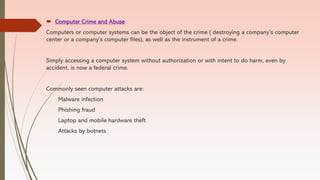  Computer Crime and Abuse
Computers or computer systems can be the object of the crime ( destroying a company’s computer
center or a company’s computer files), as well as the instrument of a crime.
Simply accessing a computer system without authorization or with intent to do harm, even by
accident, is now a federal crime.
Commonly seen computer attacks are:
Malware infection
Phishing fraud
Laptop and mobile hardware theft
Attacks by botnets
 