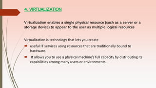 4. VIRTUALIZATION
Virtualization enables a single physical resource (such as a server or a
storage device) to appear to the user as multiple logical resources
Virtualization is technology that lets you create
 useful IT services using resources that are traditionally bound to
hardware.
 It allows you to use a physical machine’s full capacity by distributing its
capabilities among many users or environments.
 