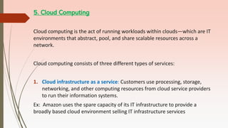 5. Cloud Computing
Cloud computing is the act of running workloads within clouds—which are IT
environments that abstract, pool, and share scalable resources across a
network.
Cloud computing consists of three different types of services:
1. Cloud infrastructure as a service: Customers use processing, storage,
networking, and other computing resources from cloud service providers
to run their information systems.
Ex: Amazon uses the spare capacity of its IT infrastructure to provide a
broadly based cloud environment selling IT infrastructure services
 