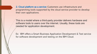 2. Cloud platform as a service: Customers use infrastructure and
programming tools supported by the cloud service provider to develop
their own applications.
This is a model where a third-party provider delivers hardware and
software tools to users over the internet. Usually, these tools are
needed for application development.
Ex: IBM offers a Smart Business Application Development & Test service
for software development and testing on the IBM Cloud.
 