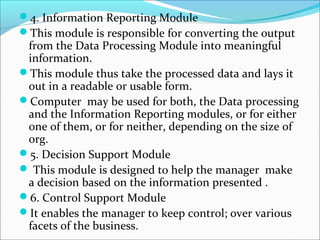 4. Information Reporting Module
This module is responsible for converting the output
from the Data Processing Module into meaningful
information.
This module thus take the processed data and lays it
out in a readable or usable form.
Computer may be used for both, the Data processing
and the Information Reporting modules, or for either
one of them, or for neither, depending on the size of
org.
5. Decision Support Module
 This module is designed to help the manager make
a decision based on the information presented .
6. Control Support Module
It enables the manager to keep control; over various
facets of the business.
 