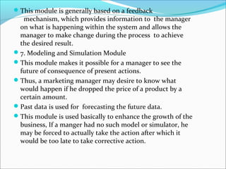 This module is generally based on a feedback
mechanism, which provides information to the manager
on what is happening within the system and allows the
manager to make change during the process to achieve
the desired result.
7. Modeling and Simulation Module
This module makes it possible for a manager to see the
future of consequence of present actions.
Thus, a marketing manager may desire to know what
would happen if he dropped the price of a product by a
certain amount.
Past data is used for forecasting the future data.
This module is used basically to enhance the growth of the
business, If a manger had no such model or simulator, he
may be forced to actually take the action after which it
would be too late to take corrective action.
 