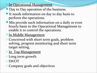 In Operational Management
Day to Day operation of the business.
It needs information on day to day basis to
perform the operations.
Mis provide such information on a daily or even
hourly basis to the Operational Management to
enable it to control the operations.
In Middle Management
o Concerned with short term goals, problem
solving, progress monitoring and short term
target setting.
o In Top Management
o Long term growth
o SWOT
o Company goals and objectives
 