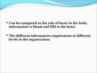 Can be compared to the role of heart in the body.
Information is blood and MIS is the heart.
The different information requirement at different
levels in the organization.
 