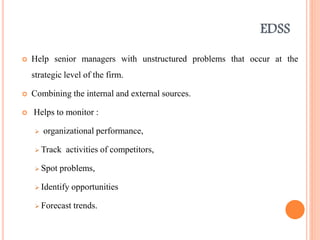 EDSS
 Help senior managers with unstructured problems that occur at the
strategic level of the firm.
 Combining the internal and external sources.
 Helps to monitor :
 organizational performance,
 Track activities of competitors,
 Spot problems,
 Identify opportunities
 Forecast trends.
 
