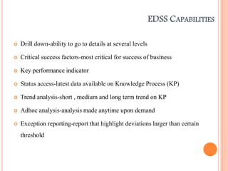 EDSS CAPABILITIES
 Drill down-ability to go to details at several levels
 Critical success factors-most critical for success of business
 Key performance indicator
 Status access-latest data available on Knowledge Process (KP)
 Trend analysis-short , medium and long term trend on KP
 Adhoc analysis-analysis made anytime upon demand
 Exception reporting-report that highlight deviations larger than certain
threshold
 
