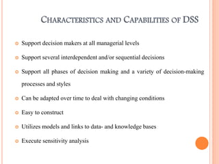 CHARACTERISTICS AND CAPABILITIES OF DSS
 Support decision makers at all managerial levels
 Support several interdependent and/or sequential decisions
 Support all phases of decision making and a variety of decision-making
processes and styles
 Can be adapted over time to deal with changing conditions
 Easy to construct
 Utilizes models and links to data- and knowledge bases
 Execute sensitivity analysis
 