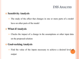 DSS ANALYSIS
 Sensitivity Analysis
 The study of the effect that changes in one or more parts of a model
have on other parts of the model
 What-if Analysis
 Checks the impact of a change in the assumptions or other input data
on the proposed solution
 Goal-seeking Analysis
 Find the value of the inputs necessary to achieve a desired level of
output
 