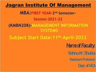 Jagran Institute Of Management
MBA:FIRST YEAR-2nd Semester-
Session-2021-22
(KMBN208)-MANAGEMENT INFORMATION
SYSTEMS
Subject Start Date:11th-April-2022
NameofFaculty:
VishnuKr.Shukla
(Assistant Professor)
Dept.ofMCA
 