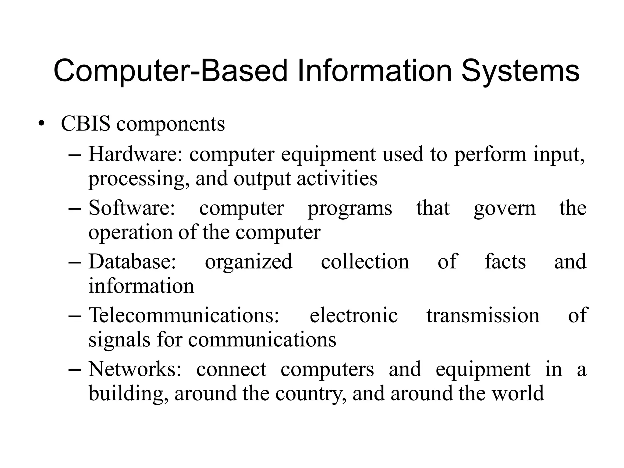 Computer-Based Information Systems
• CBIS components
– Hardware: computer equipment used to perform input,
processing, and output activities
– Software: computer programs that govern the
operation of the computer
– Database: organized collection of facts and
information
– Telecommunications: electronic transmission of
signals for communications
– Networks: connect computers and equipment in a
building, around the country, and around the world
 
