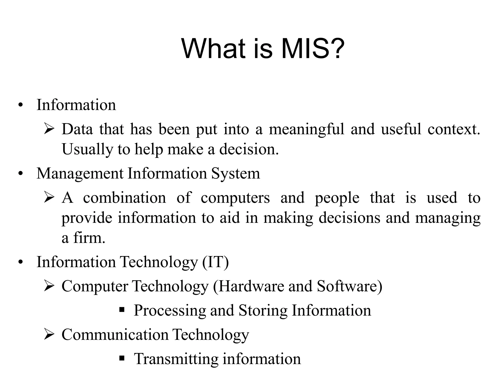 • Information
 Data that has been put into a meaningful and useful context.
Usually to help make a decision.
• Management Information System
 A combination of computers and people that is used to
provide information to aid in making decisions and managing
a firm.
• Information Technology (IT)
 Computer Technology (Hardware and Software)
 Processing and Storing Information
 Communication Technology
 Transmitting information
What is MIS?
 