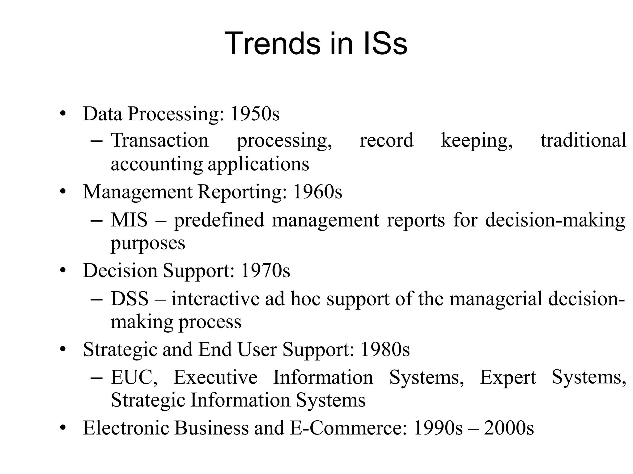 Trends in ISs
• Data Processing: 1950s
– Transaction processing, record keeping, traditional
accounting applications
• Management Reporting: 1960s
– MIS – predefined management reports for decision-making
purposes
• Decision Support: 1970s
– DSS – interactive ad hoc support of the managerial decision-
making process
• Strategic and End User Support: 1980s
– EUC, Executive Information Systems, Expert
Strategic Information Systems
• Electronic Business and E-Commerce: 1990s – 2000s
Systems,
 