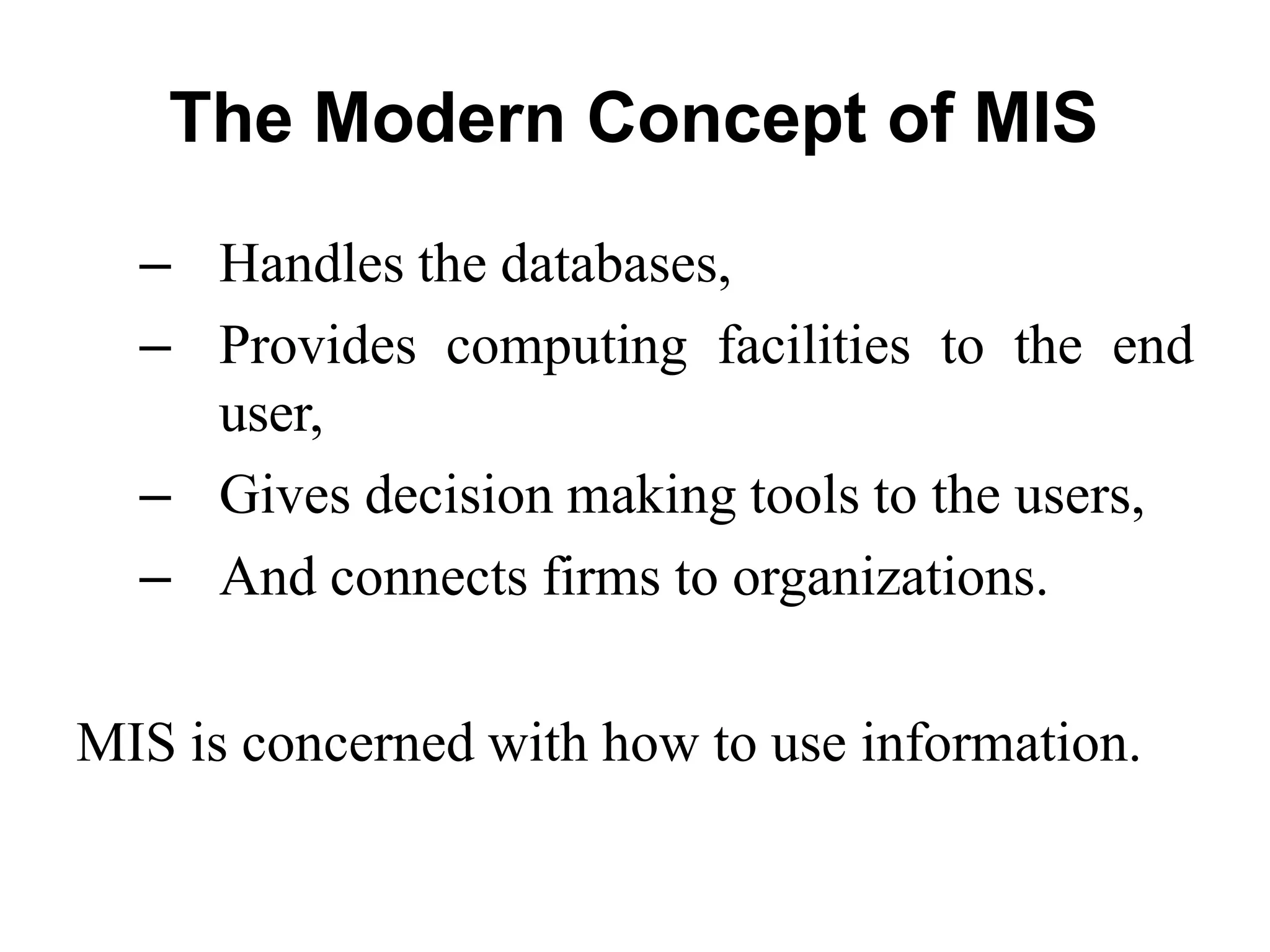 The Modern Concept of MIS
– Handles the databases,
– Provides computing facilities to the end
user,
– Gives decision making tools to the users,
– And connects firms to organizations.
MIS is concerned with how to use information.
 
