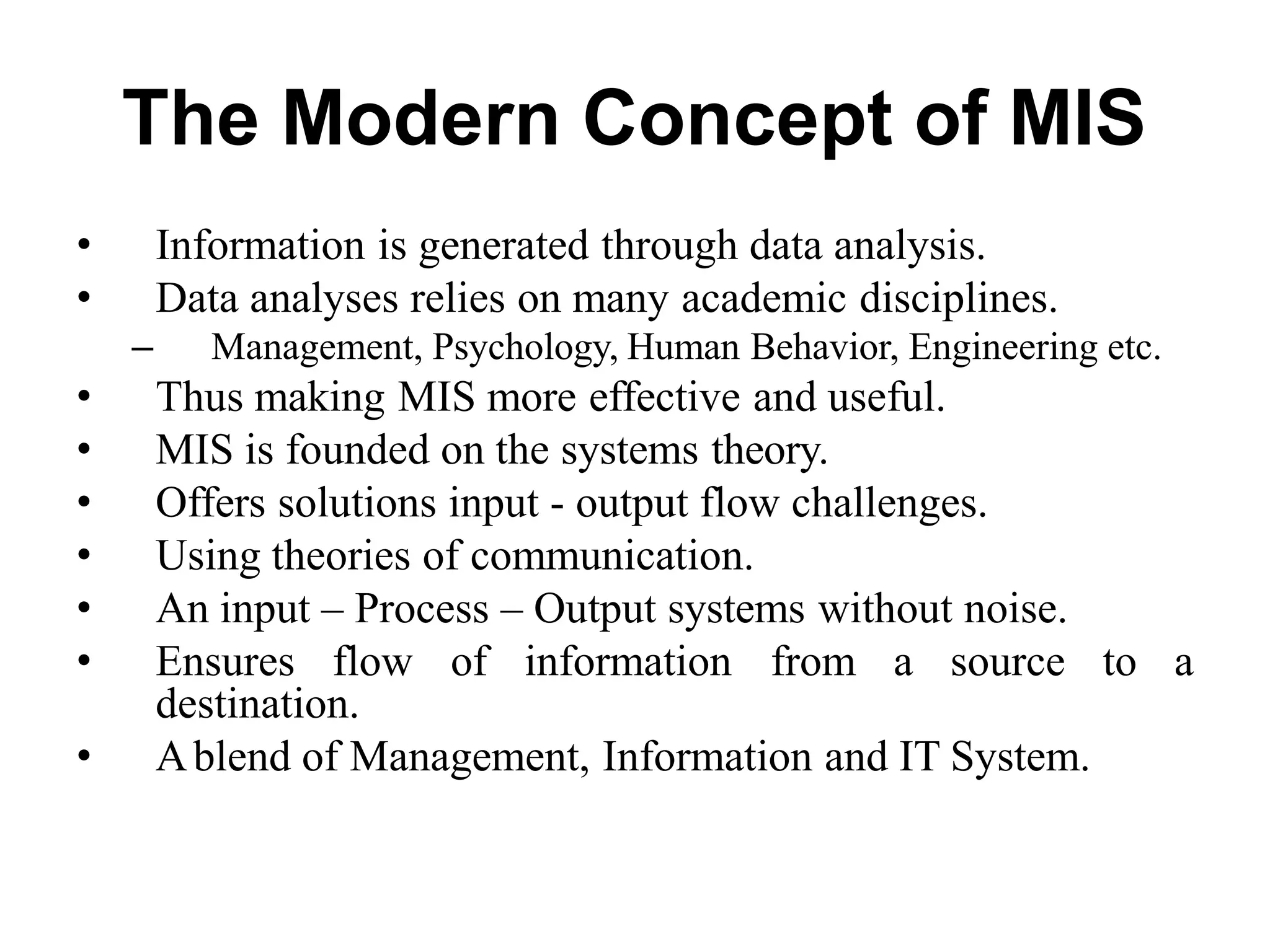 The Modern Concept of MIS
• Information is generated through data analysis.
• Data analyses relies on many academic disciplines.
– Management, Psychology, Human Behavior, Engineering etc.
• Thus making MIS more effective and useful.
• MIS is founded on the systems theory.
• Offers solutions input - output flow challenges.
• Using theories of communication.
• An input – Process – Output systems without noise.
• Ensures flow of information from a source to a
destination.
• Ablend of Management, Information and IT System.
 