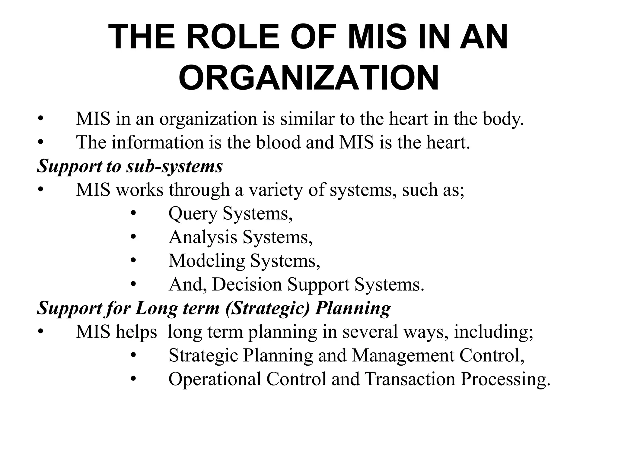 THE ROLE OF MIS IN AN
ORGANIZATION
• MIS in an organization is similar to the heart in the body.
• The information is the blood and MIS is the heart.
Support to sub-systems
• MIS works through a variety of systems, such as;
• Query Systems,
• Analysis Systems,
• Modeling Systems,
• And, Decision Support Systems.
Support for Long term (Strategic) Planning
• MIS helps long term planning in several ways, including;
• Strategic Planning and Management Control,
• Operational Control and Transaction Processing.
 