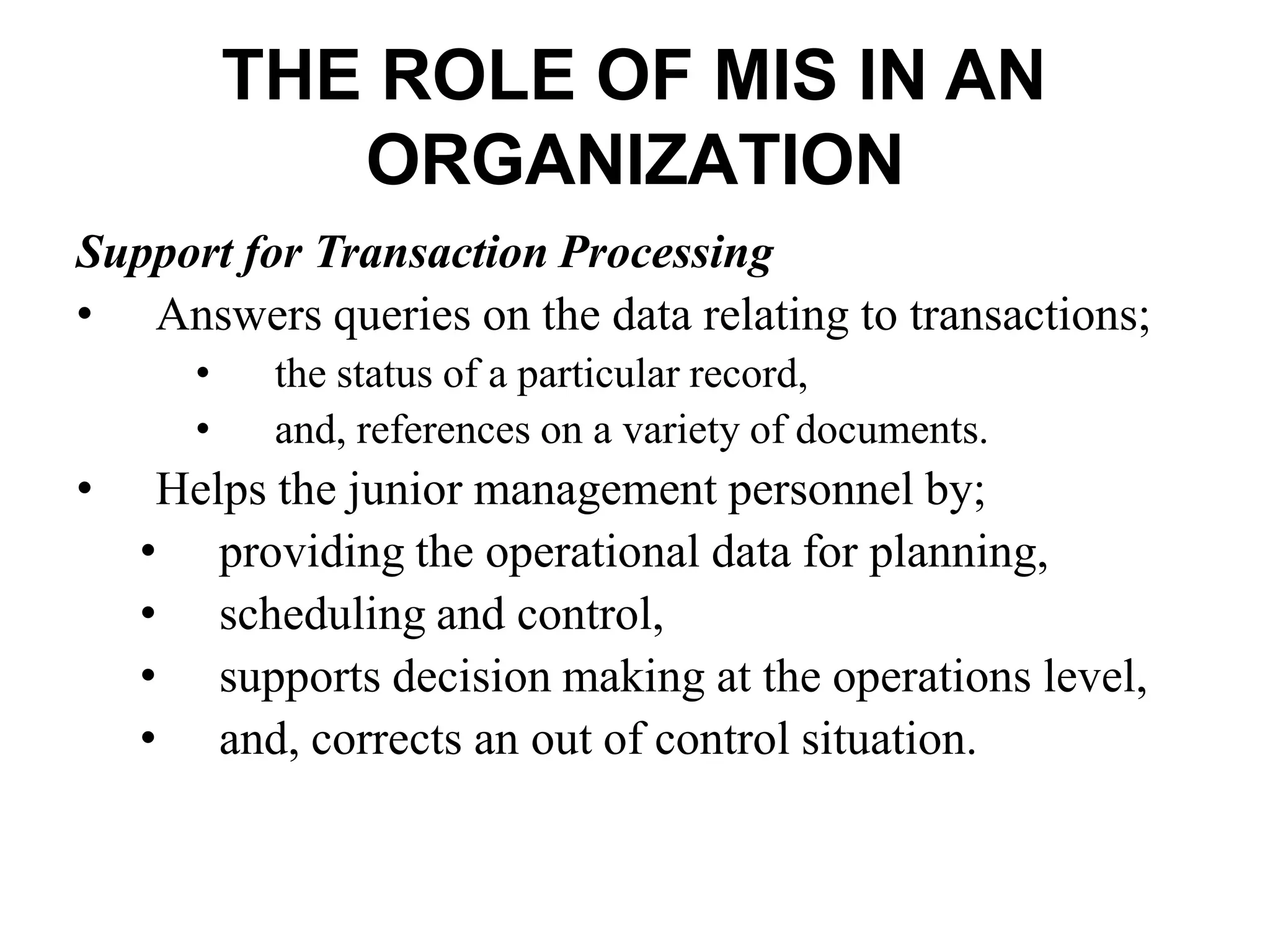 THE ROLE OF MIS IN AN
ORGANIZATION
Support for Transaction Processing
• Answers queries on the data relating to transactions;
• the status of a particular record,
• and, references on a variety of documents.
• Helps the junior management personnel by;
• providing the operational data for planning,
• scheduling and control,
• supports decision making at the operations level,
• and, corrects an out of control situation.
 
