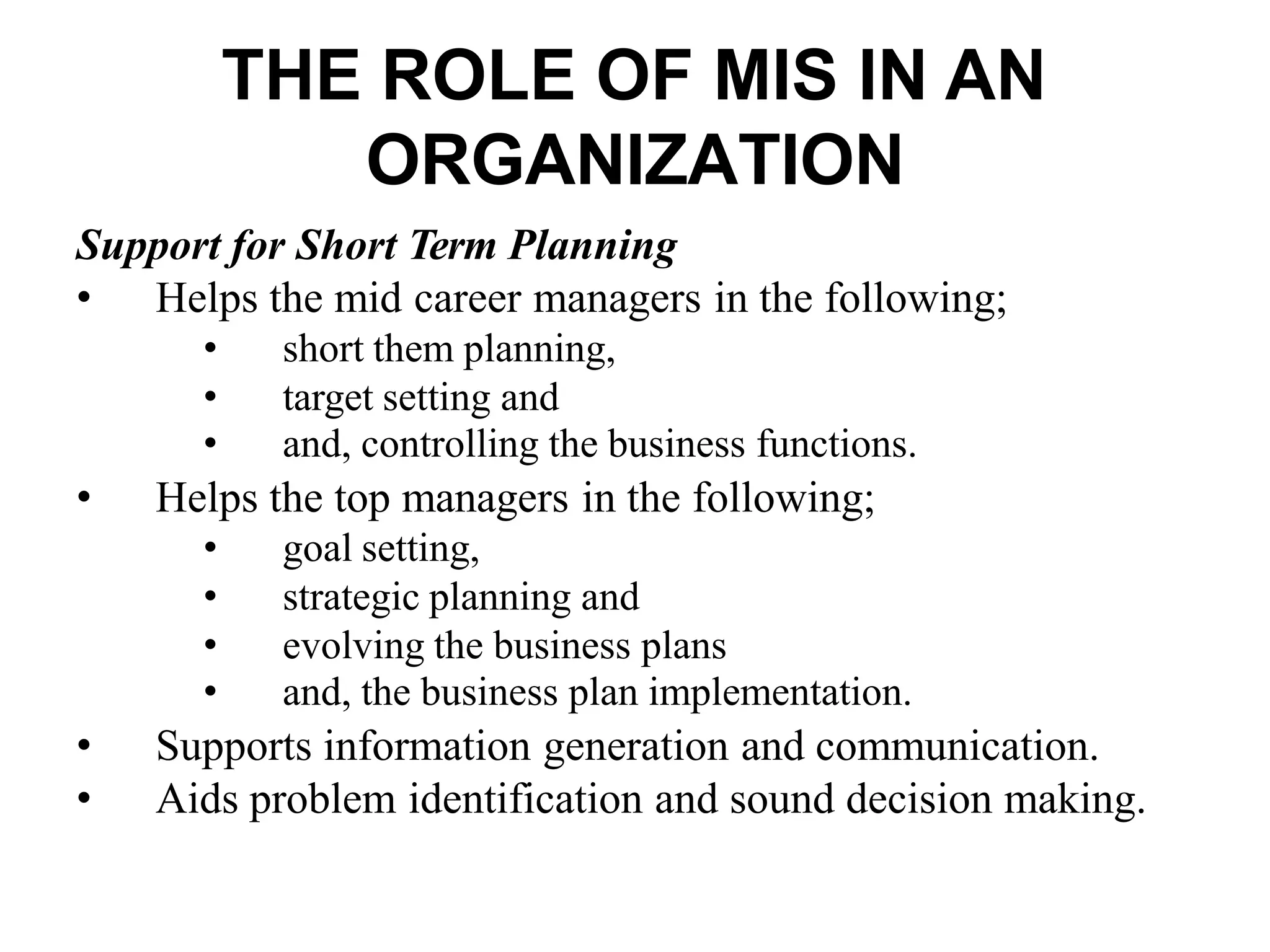 THE ROLE OF MIS IN AN
ORGANIZATION
Support for Short Term Planning
• Helps the mid career managers in the following;
• short them planning,
• target setting and
• and, controlling the business functions.
• Helps the top managers in the following;
• goal setting,
• strategic planning and
• evolving the business plans
• and, the business plan implementation.
• Supports information generation and communication.
• Aids problem identification and sound decision making.
 