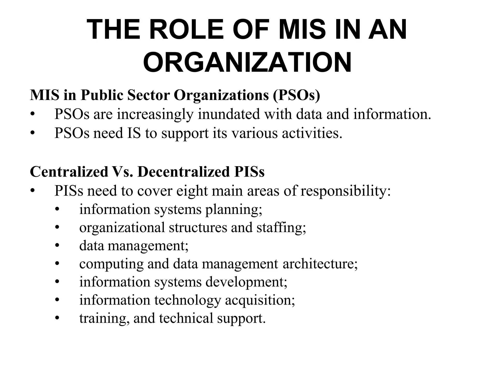 THE ROLE OF MIS IN AN
ORGANIZATION
MIS in Public Sector Organizations (PSOs)
• PSOs are increasingly inundated with data and information.
• PSOs need IS to support its various activities.
Centralized Vs. Decentralized PISs
• PISs need to cover eight main areas of responsibility:
• information systems planning;
• organizational structures and staffing;
• data management;
• computing and data management architecture;
• information systems development;
• information technology acquisition;
• training, and technical support.
 