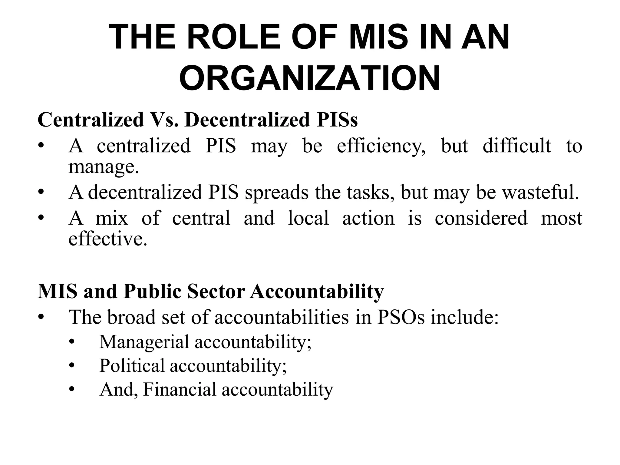 THE ROLE OF MIS IN AN
ORGANIZATION
Centralized Vs. Decentralized PISs
• A centralized PIS may be efficiency, but difficult to
manage.
• A decentralized PIS spreads the tasks, but may be wasteful.
• A mix of central and local action is considered most
effective.
MIS and Public Sector Accountability
• The broad set of accountabilities in PSOs include:
• Managerial accountability;
• Political accountability;
• And, Financial accountability
 