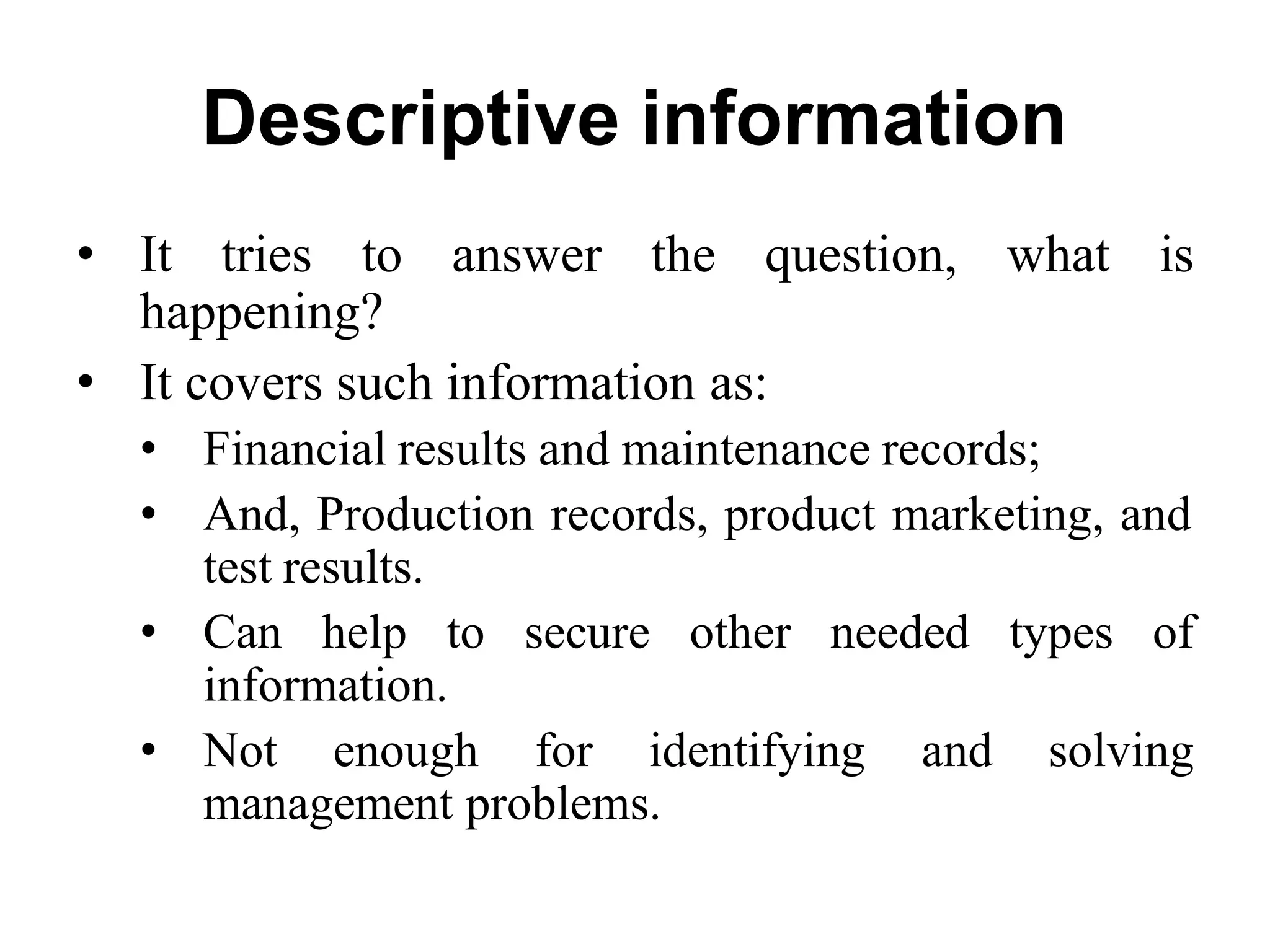Descriptive information
• It tries to answer the question, what is
happening?
• It covers such information as:
• Financial results and maintenance records;
• And, Production records, product marketing, and
test results.
• Can help to secure other needed types of
information.
• Not enough for identifying and solving
management problems.
 