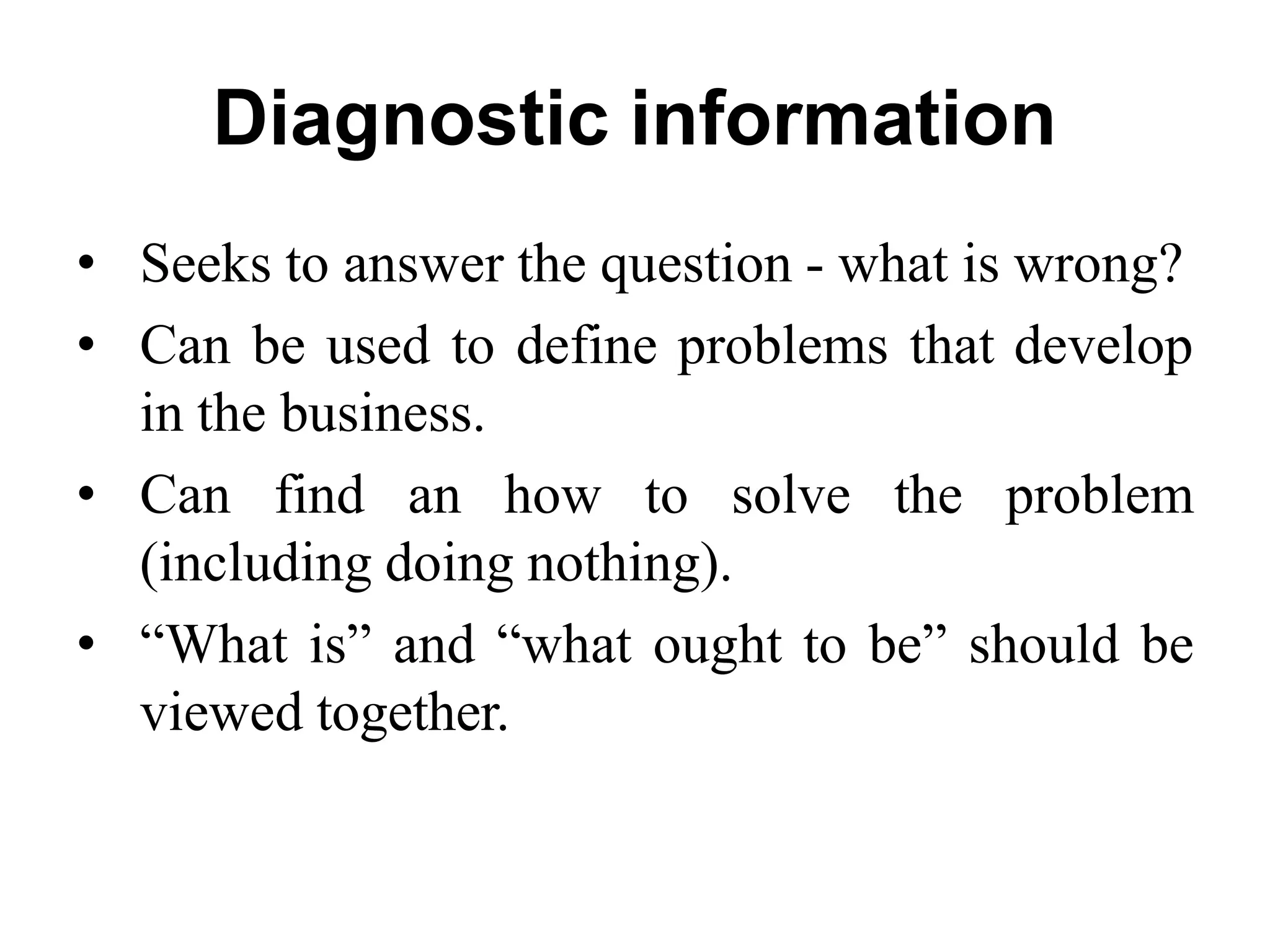 Diagnostic information
• Seeks to answer the question - what is wrong?
• Can be used to define problems that develop
in the business.
• Can find an how to solve the problem
(including doing nothing).
• “What is” and “what ought to be” should be
viewed together.
 