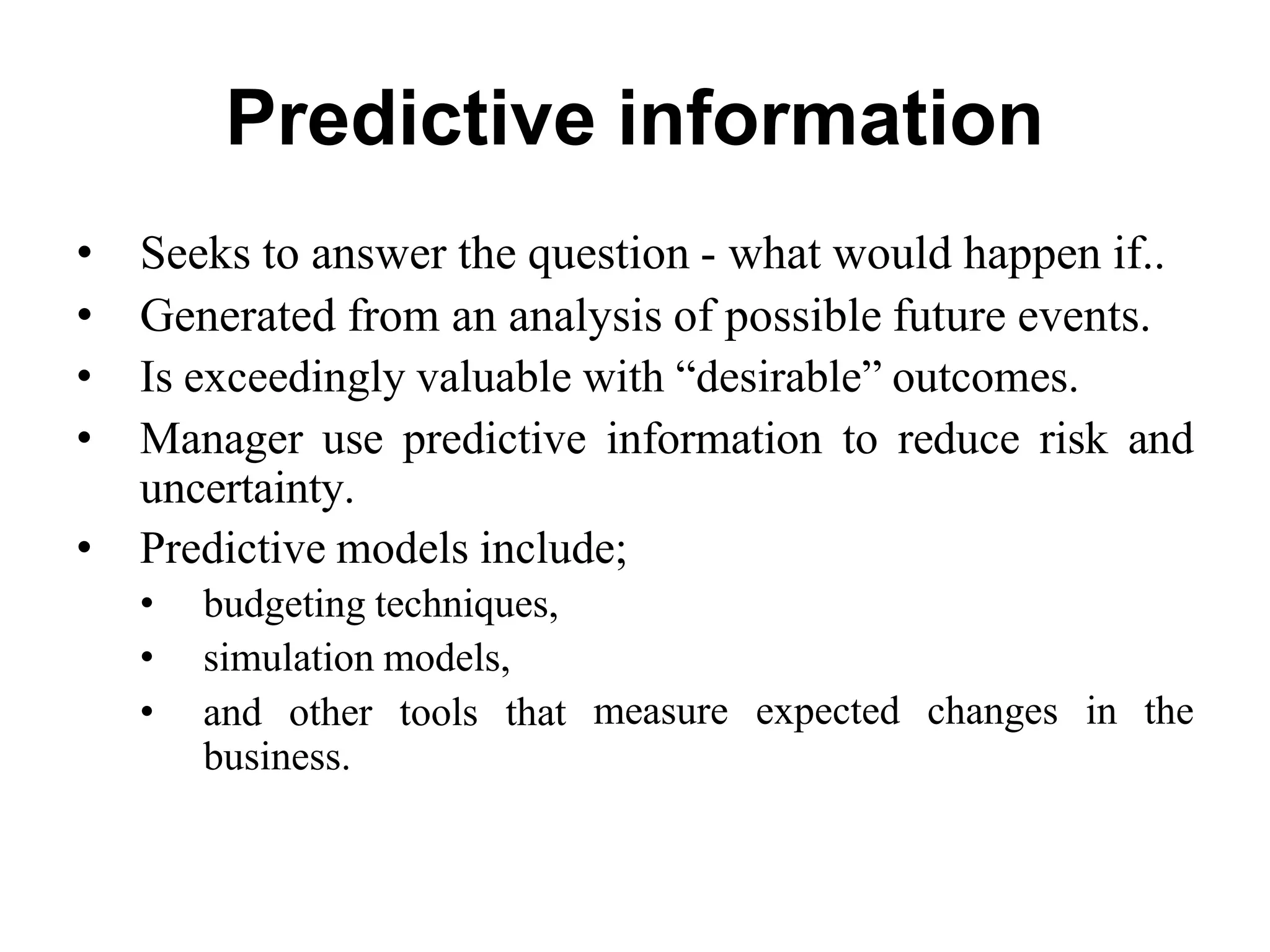 Predictive information
• Seeks to answer the question - what would happen if..
• Generated from an analysis of possible future events.
• Is exceedingly valuable with “desirable” outcomes.
• Manager use predictive information to reduce risk and
uncertainty.
• Predictive models include;
• budgeting techniques,
• simulation models,
• and other tools that
business.
measure expected changes in the
 