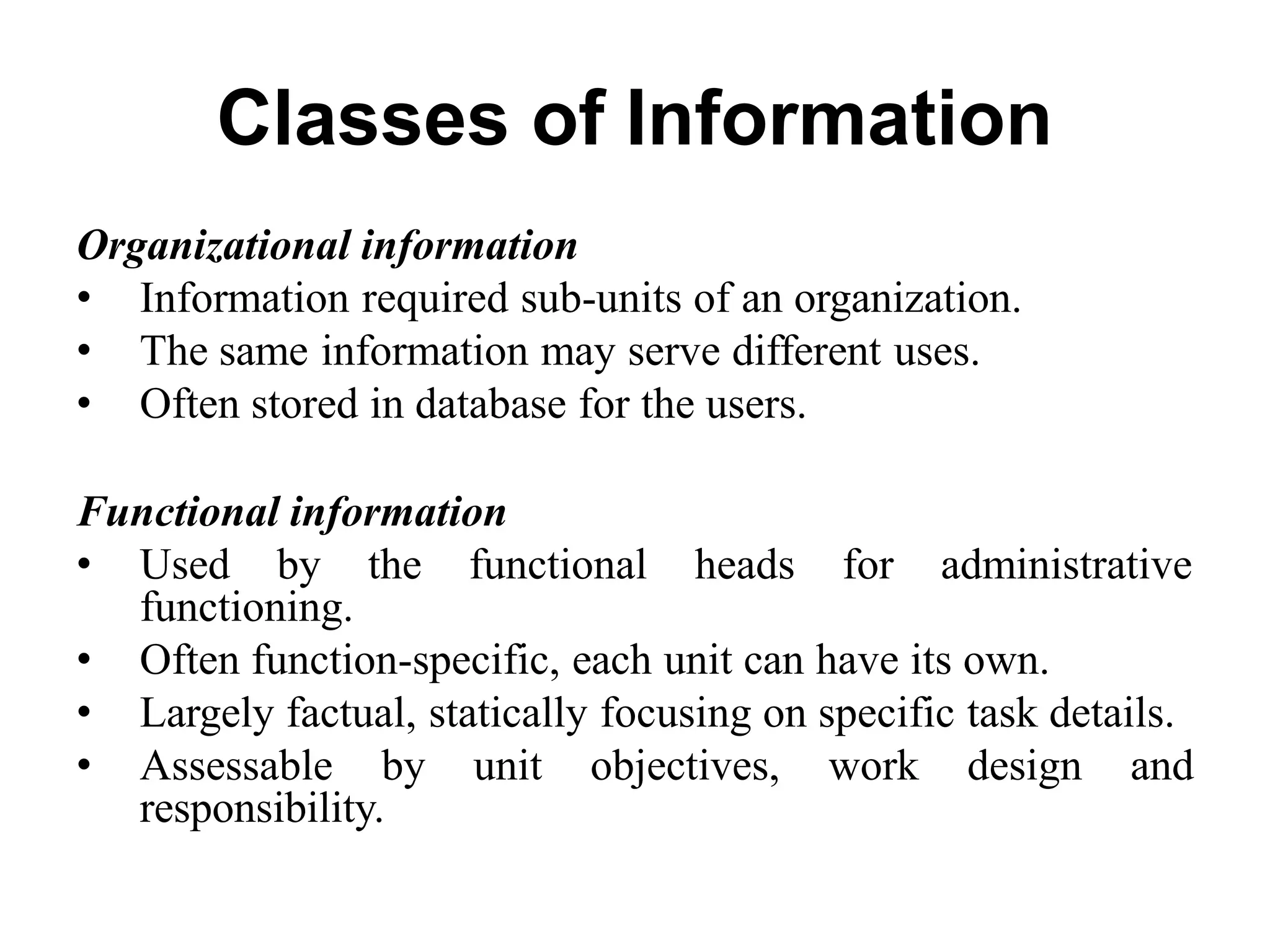 Classes of Information
Organizational information
• Information required sub-units of an organization.
• The same information may serve different uses.
• Often stored in database for the users.
Functional information
• Used by the functional heads for administrative
functioning.
• Often function-specific, each unit can have its own.
• Largely factual, statically focusing on specific task details.
• Assessable by unit objectives, work design and
responsibility.
 