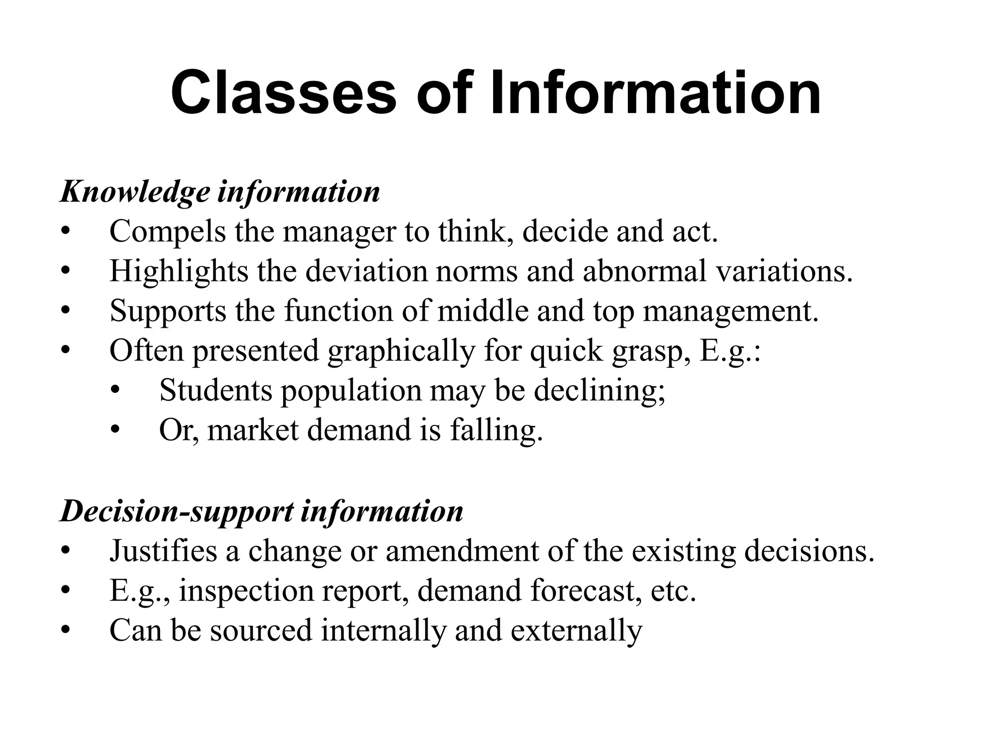 Classes of Information
Knowledge information
• Compels the manager to think, decide and act.
• Highlights the deviation norms and abnormal variations.
• Supports the function of middle and top management.
• Often presented graphically for quick grasp, E.g.:
• Students population may be declining;
• Or, market demand is falling.
Decision-support information
• Justifies a change or amendment of the existing decisions.
• E.g., inspection report, demand forecast, etc.
• Can be sourced internally and externally
 